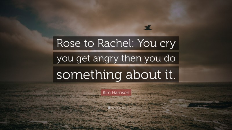 Kim Harrison Quote: “Rose to Rachel: You cry you get angry then you do something about it.”