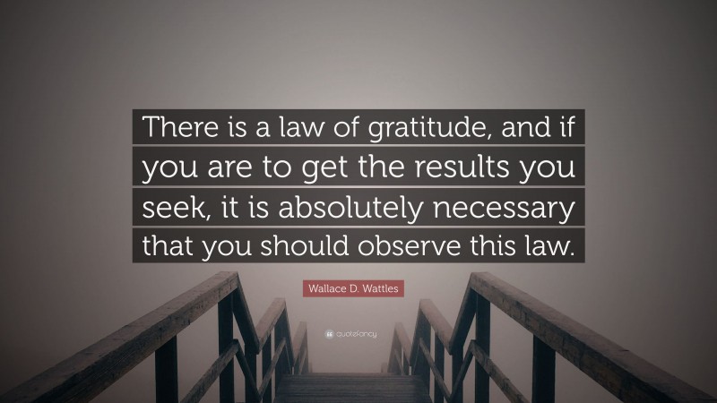 Wallace D. Wattles Quote: “There is a law of gratitude, and if you are to get the results you seek, it is absolutely necessary that you should observe this law.”