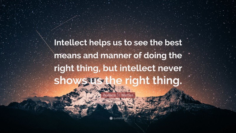 Wallace D. Wattles Quote: “Intellect helps us to see the best means and manner of doing the right thing, but intellect never shows us the right thing.”