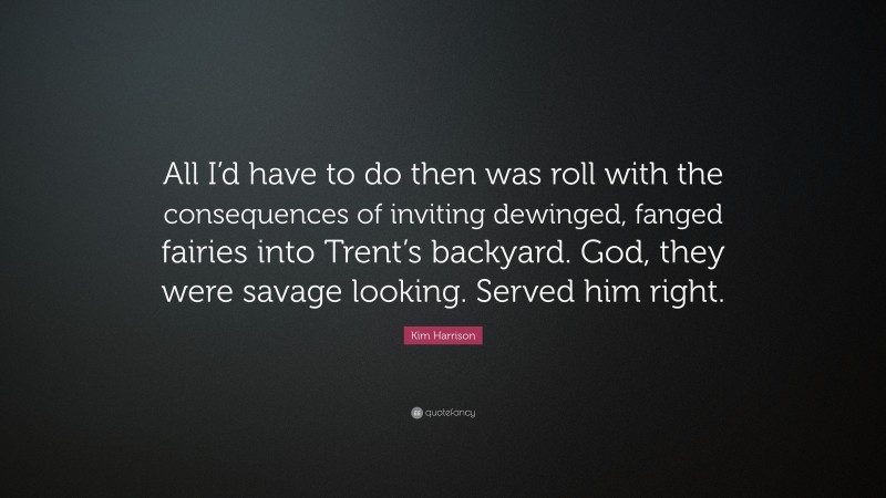 Kim Harrison Quote: “All I’d have to do then was roll with the consequences of inviting dewinged, fanged fairies into Trent’s backyard. God, they were savage looking. Served him right.”