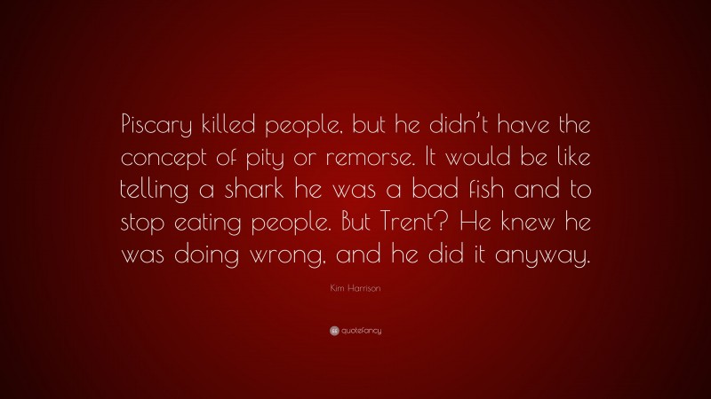 Kim Harrison Quote: “Piscary killed people, but he didn’t have the concept of pity or remorse. It would be like telling a shark he was a bad fish and to stop eating people. But Trent? He knew he was doing wrong, and he did it anyway.”