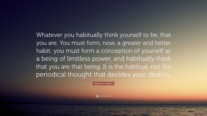 Wallace D. Wattles Quote: “Whatever you habitually think yourself to be, that you are. You must form, now, a greater and better habit; you must form a conception of yourself as a being of limitless power, and habitually think that you are that being. It is the habitual, not the periodical thought that decides your destiny.”