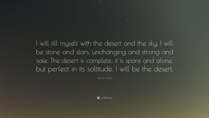 Kiersten White Quote: “I will fill myself with the desert and the sky. I will be stone and stars, unchanging and strong and safe. The desert is complete; it is spare and alone, but perfect in its soltitude. I will be the desert.”