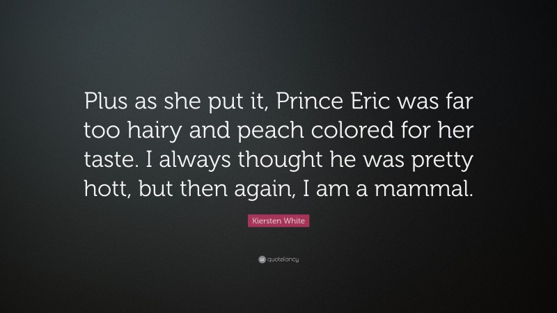 Kiersten White Quote: “Plus as she put it, Prince Eric was far too hairy and peach colored for her taste. I always thought he was pretty hott, but then again, I am a mammal.”