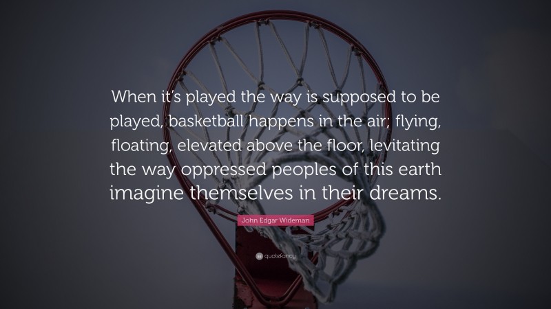 John Edgar Wideman Quote: “When it’s played the way is supposed to be played, basketball happens in the air; flying, floating, elevated above the floor, levitating the way oppressed peoples of this earth imagine themselves in their dreams.”