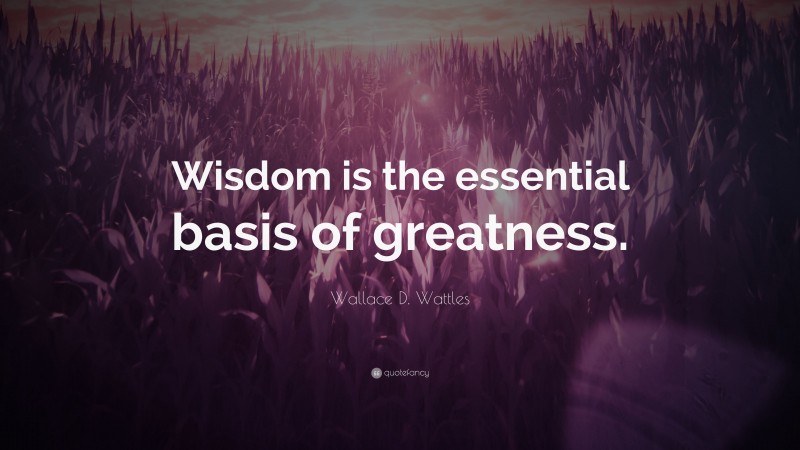 Wallace D. Wattles Quote: “Wisdom is the essential basis of greatness.”