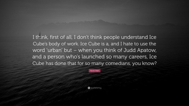 Kevin Hart Quote: “I think, first of all, I don’t think people understand Ice Cube’s body of work. Ice Cube is a, and I hate to use the word ‘urban’ but – when you think of Judd Apatow, and a person who’s launched so many careers, Ice Cube has done that for so many comedians, you know?”