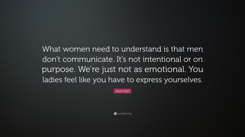 Kevin Hart Quote: “What women need to understand is that men don’t communicate. It’s not intentional or on purpose. We’re just not as emotional. You ladies feel like you have to express yourselves.”