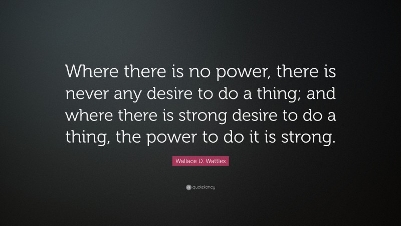 Wallace D. Wattles Quote: “Where there is no power, there is never any desire to do a thing; and where there is strong desire to do a thing, the power to do it is strong.”
