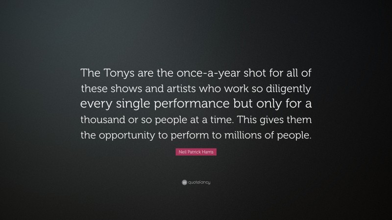 Neil Patrick Harris Quote: “The Tonys are the once-a-year shot for all of these shows and artists who work so diligently every single performance but only for a thousand or so people at a time. This gives them the opportunity to perform to millions of people.”