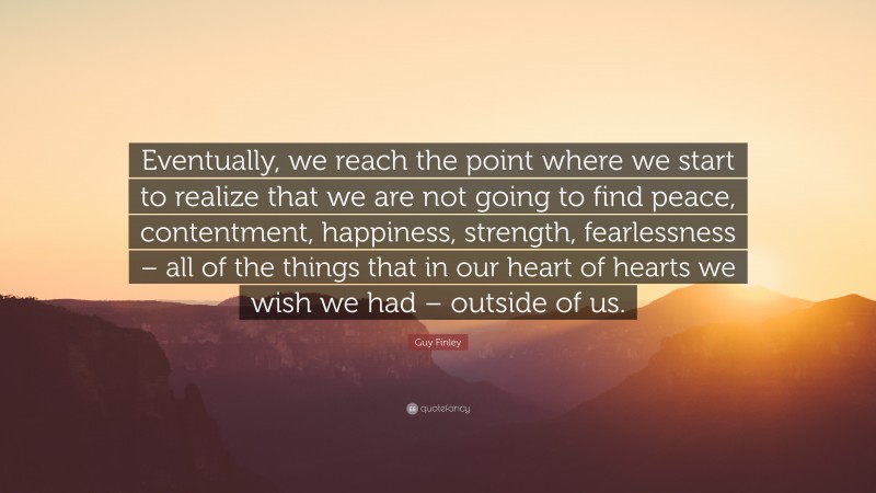 Guy Finley Quote: “Eventually, we reach the point where we start to realize that we are not going to find peace, contentment, happiness, strength, fearlessness – all of the things that in our heart of hearts we wish we had – outside of us.”