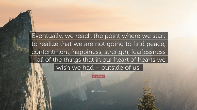 Guy Finley Quote: “Eventually, we reach the point where we start to realize that we are not going to find peace, contentment, happiness, strength, fearlessness – all of the things that in our heart of hearts we wish we had – outside of us.”
