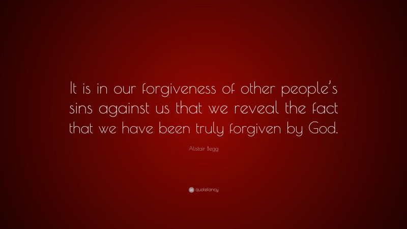 Alistair Begg Quote: “It is in our forgiveness of other people’s sins against us that we reveal the fact that we have been truly forgiven by God.”