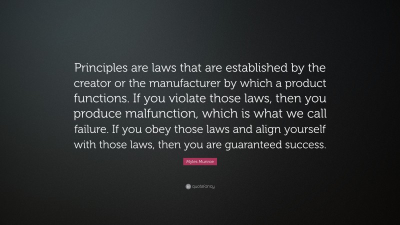 Myles Munroe Quote: “Principles are laws that are established by the creator or the manufacturer by which a product functions. If you violate those laws, then you produce malfunction, which is what we call failure. If you obey those laws and align yourself with those laws, then you are guaranteed success.”