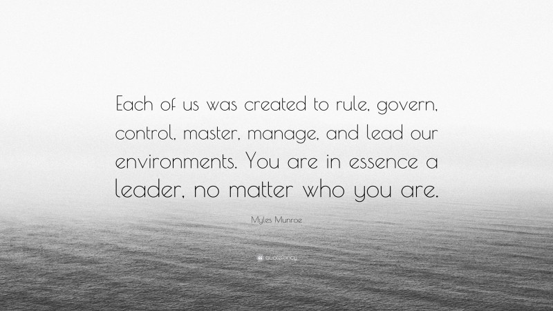 Myles Munroe Quote: “Each of us was created to rule, govern, control, master, manage, and lead our environments. You are in essence a leader, no matter who you are.”
