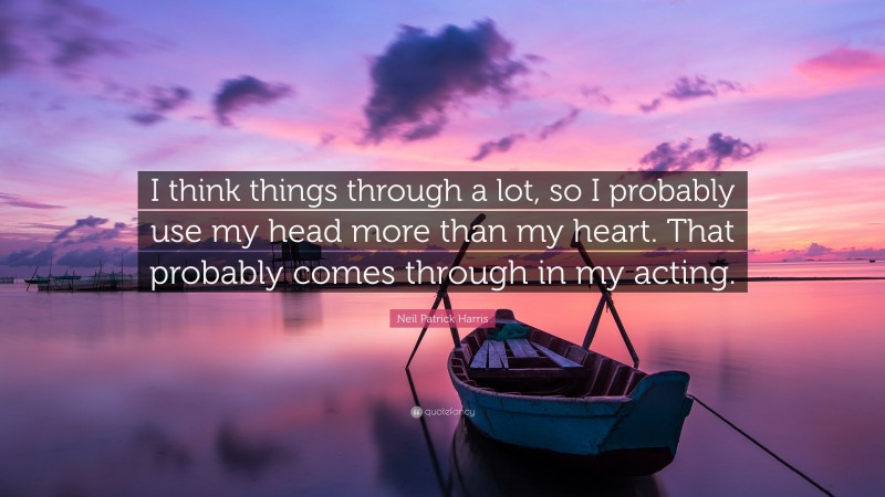Neil Patrick Harris Quote: “I think things through a lot, so I probably use my head more than my heart. That probably comes through in my acting.”