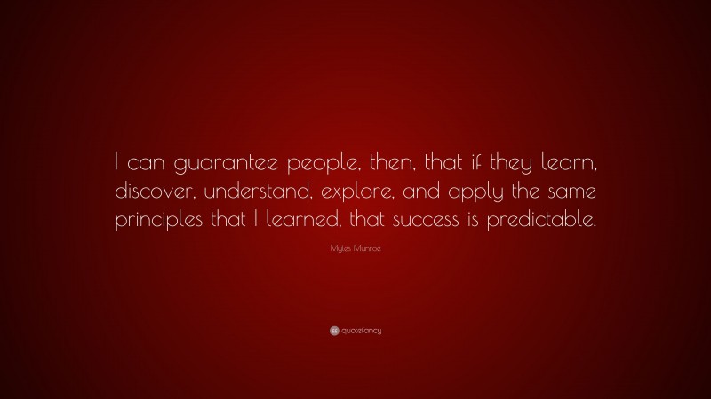 Myles Munroe Quote: “I can guarantee people, then, that if they learn, discover, understand, explore, and apply the same principles that I learned, that success is predictable.”
