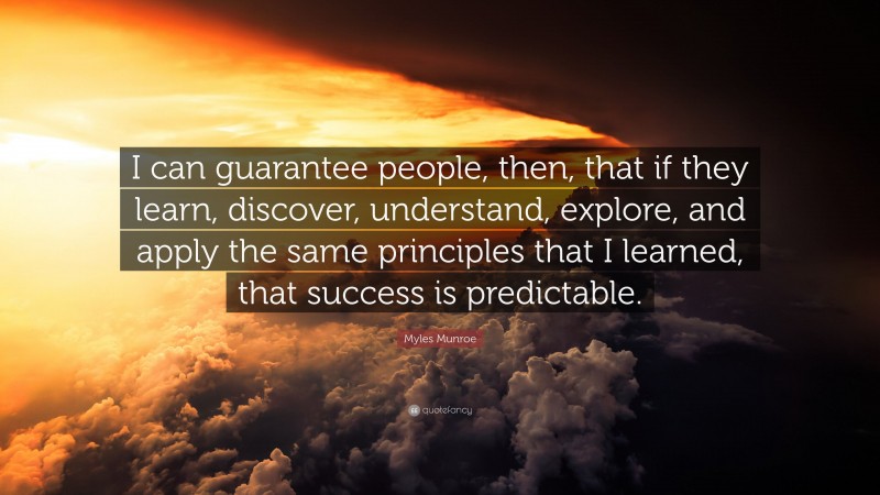 Myles Munroe Quote: “I can guarantee people, then, that if they learn, discover, understand, explore, and apply the same principles that I learned, that success is predictable.”