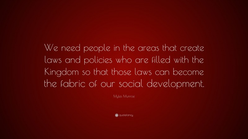 Myles Munroe Quote: “We need people in the areas that create laws and policies who are filled with the Kingdom so that those laws can become the fabric of our social development.”