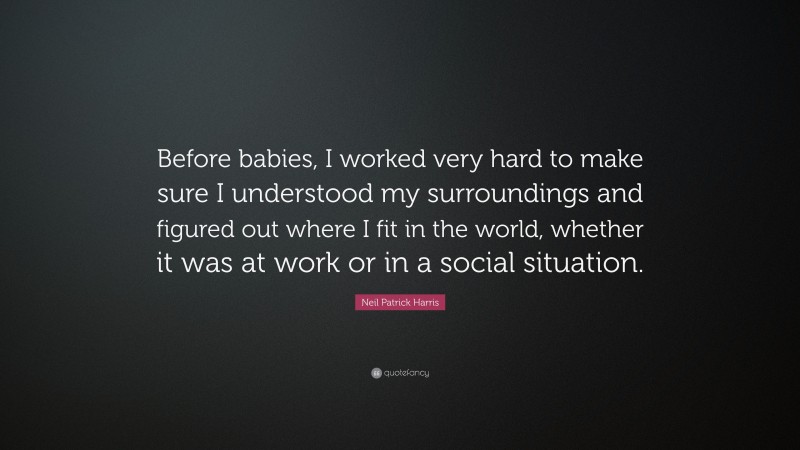 Neil Patrick Harris Quote: “Before babies, I worked very hard to make sure I understood my surroundings and figured out where I fit in the world, whether it was at work or in a social situation.”