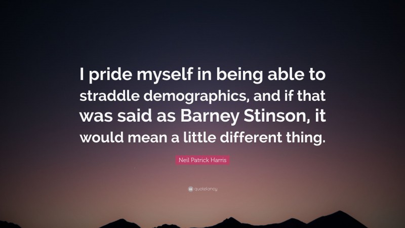 Neil Patrick Harris Quote: “I pride myself in being able to straddle demographics, and if that was said as Barney Stinson, it would mean a little different thing.”