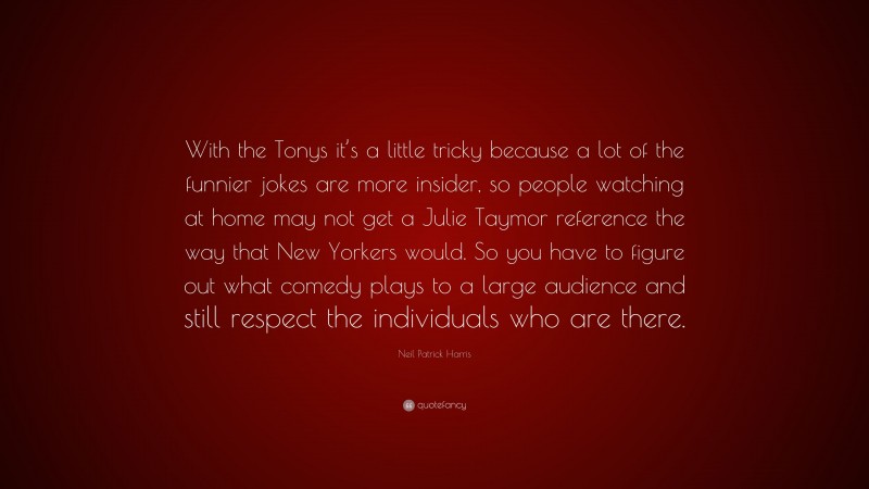 Neil Patrick Harris Quote: “With the Tonys it’s a little tricky because a lot of the funnier jokes are more insider, so people watching at home may not get a Julie Taymor reference the way that New Yorkers would. So you have to figure out what comedy plays to a large audience and still respect the individuals who are there.”