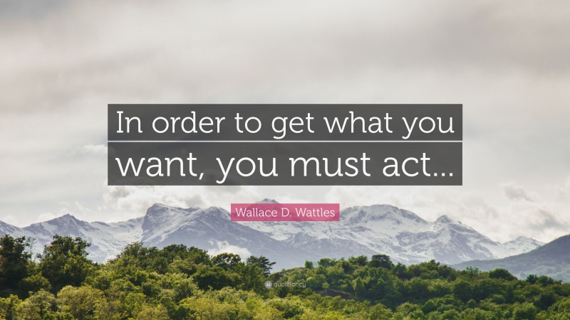 Wallace D. Wattles Quote: “In order to get what you want, you must act...”