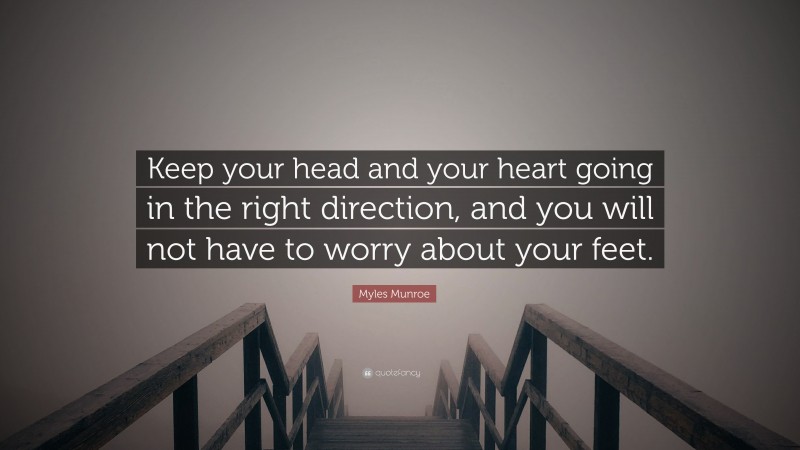 Myles Munroe Quote: “Keep your head and your heart going in the right direction, and you will not have to worry about your feet.”