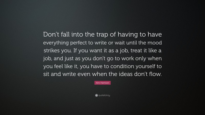 Kim Harrison Quote: “Don’t fall into the trap of having to have everything perfect to write or wait until the mood strikes you. If you want it as a job, treat it like a job, and just as you don’t go to work only when you feel like it, you have to condition yourself to sit and write even when the ideas don’t flow.”