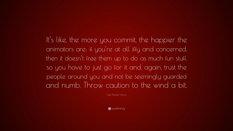 Neil Patrick Harris Quote: “It’s like, the more you commit, the happier the animators are; if you’re at all iffy and concerned, then it doesn’t free them up to do as much fun stuff, so you have to just go for it and, again, trust the people around you and not be seemingly guarded and numb. Throw caution to the wind a bit.”