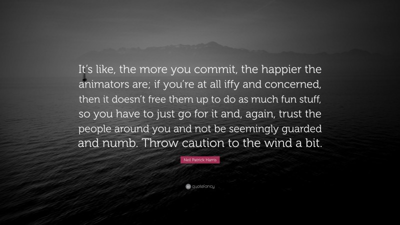 Neil Patrick Harris Quote: “It’s like, the more you commit, the happier the animators are; if you’re at all iffy and concerned, then it doesn’t free them up to do as much fun stuff, so you have to just go for it and, again, trust the people around you and not be seemingly guarded and numb. Throw caution to the wind a bit.”