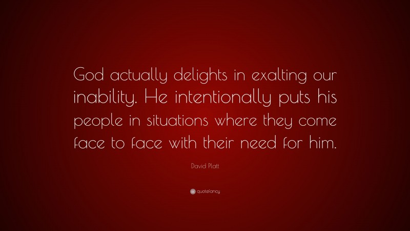 David Platt Quote: “God actually delights in exalting our inability. He intentionally puts his people in situations where they come face to face with their need for him.”