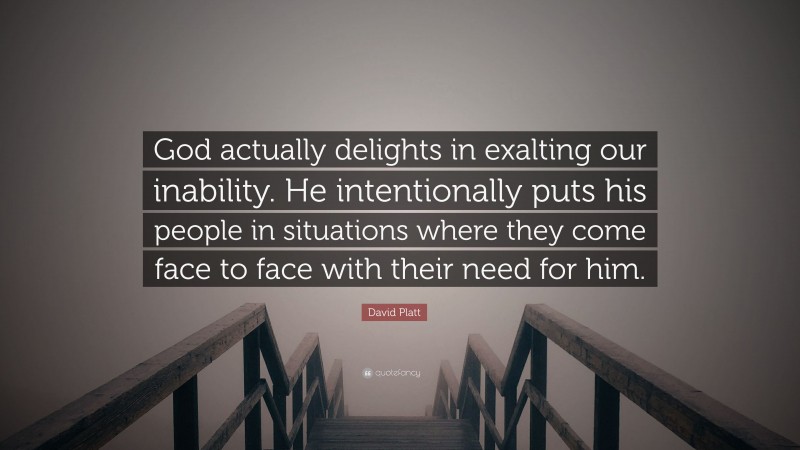 David Platt Quote: “God actually delights in exalting our inability. He intentionally puts his people in situations where they come face to face with their need for him.”