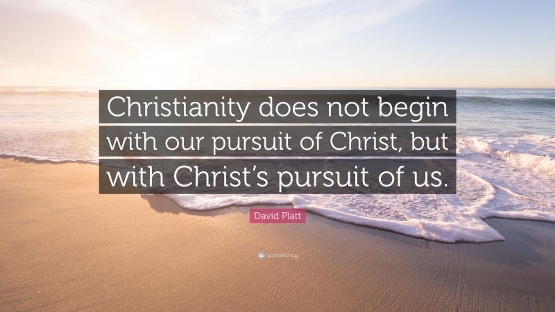David Platt Quote: “Christianity does not begin with our pursuit of Christ, but with Christ’s pursuit of us.”