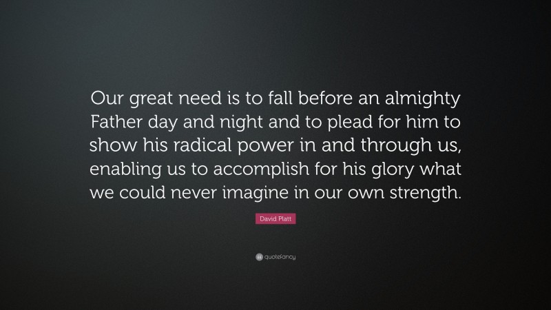 David Platt Quote: “Our great need is to fall before an almighty Father day and night and to plead for him to show his radical power in and through us, enabling us to accomplish for his glory what we could never imagine in our own strength.”