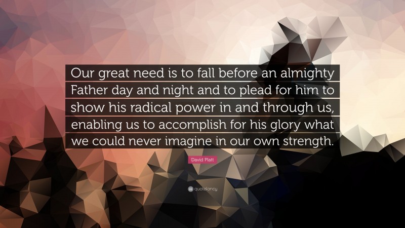 David Platt Quote: “Our great need is to fall before an almighty Father day and night and to plead for him to show his radical power in and through us, enabling us to accomplish for his glory what we could never imagine in our own strength.”