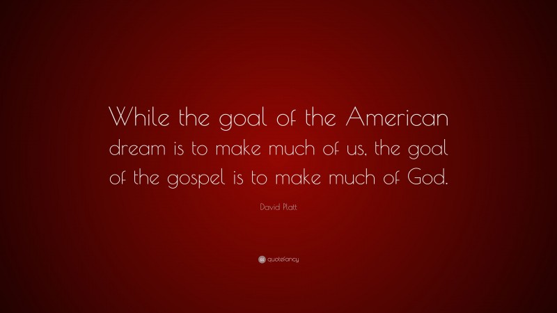 David Platt Quote: “While the goal of the American dream is to make much of us, the goal of the gospel is to make much of God.”
