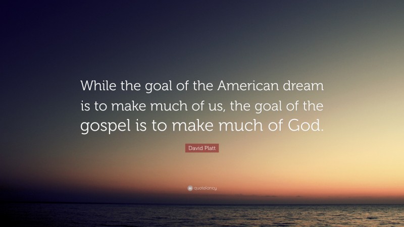 David Platt Quote: “While the goal of the American dream is to make much of us, the goal of the gospel is to make much of God.”