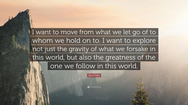 David Platt Quote: “I want to move from what we let go of to whom we hold on to. I want to explore not just the gravity of what we forsake in this world, but also the greatness of the one we follow in this world.”