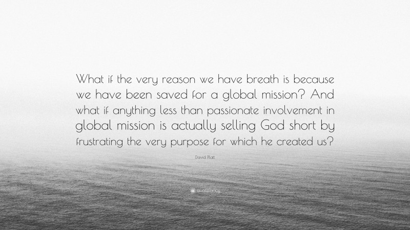 David Platt Quote: “What if the very reason we have breath is because we have been saved for a global mission? And what if anything less than passionate involvement in global mission is actually selling God short by frustrating the very purpose for which he created us?”