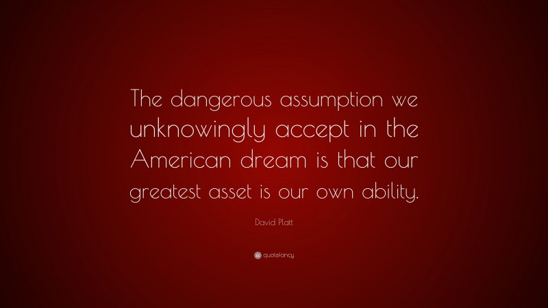 David Platt Quote: “The dangerous assumption we unknowingly accept in the American dream is that our greatest asset is our own ability.”