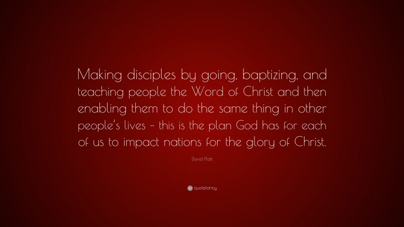 David Platt Quote: “Making disciples by going, baptizing, and teaching people the Word of Christ and then enabling them to do the same thing in other people’s lives – this is the plan God has for each of us to impact nations for the glory of Christ.”