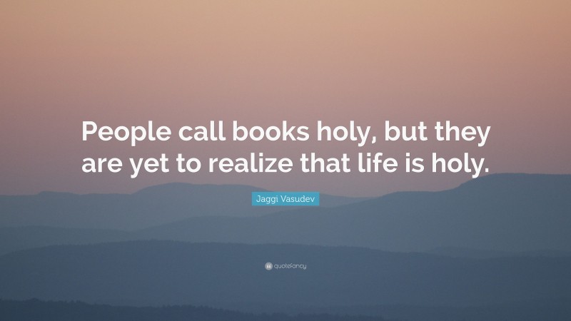 Jaggi Vasudev Quote: “People call books holy, but they are yet to realize that life is holy.”