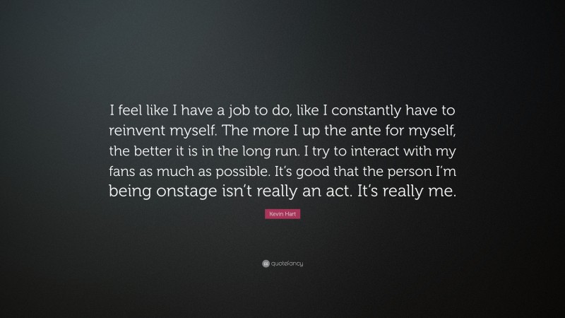 Kevin Hart Quote: “I feel like I have a job to do, like I constantly have to reinvent myself. The more I up the ante for myself, the better it is in the long run. I try to interact with my fans as much as possible. It’s good that the person I’m being onstage isn’t really an act. It’s really me.”