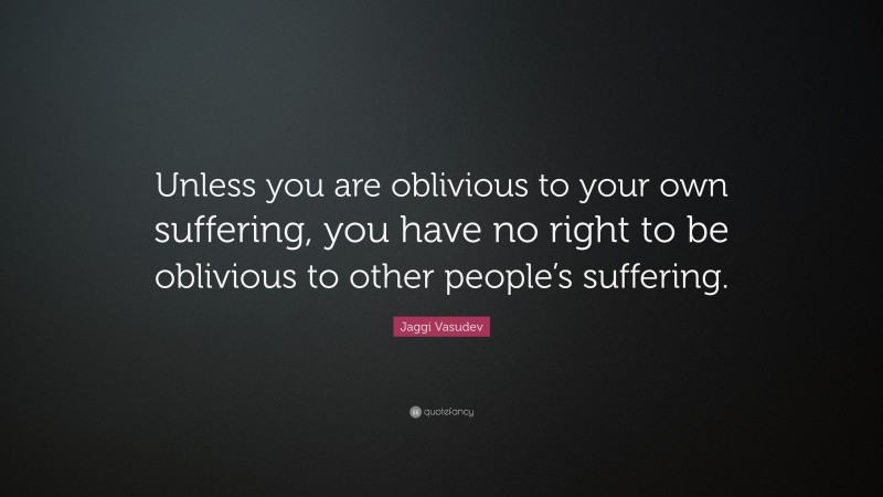 Jaggi Vasudev Quote: “Unless you are oblivious to your own suffering, you have no right to be oblivious to other people’s suffering.”