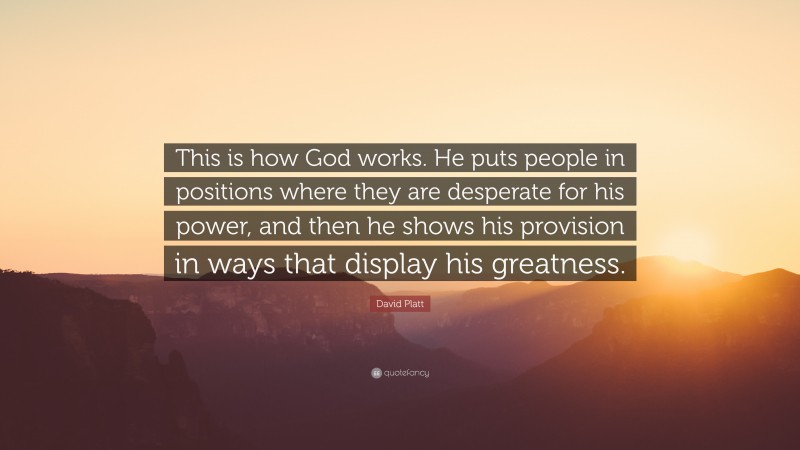 David Platt Quote: “This is how God works. He puts people in positions where they are desperate for his power, and then he shows his provision in ways that display his greatness.”