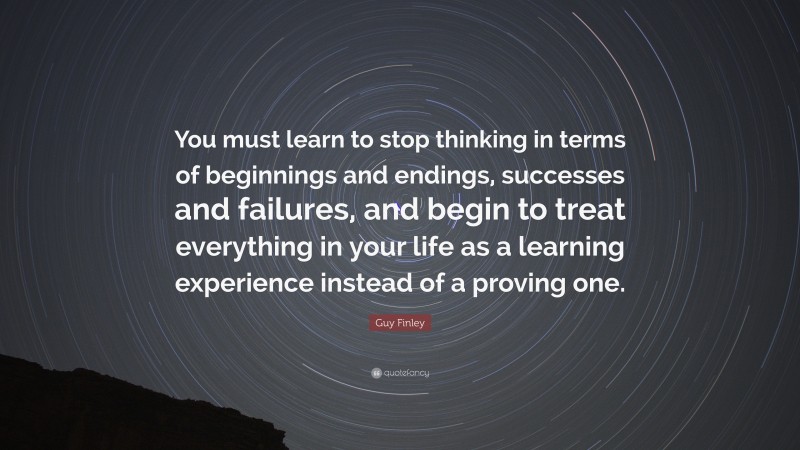 Guy Finley Quote: “You must learn to stop thinking in terms of beginnings and endings, successes and failures, and begin to treat everything in your life as a learning experience instead of a proving one.”
