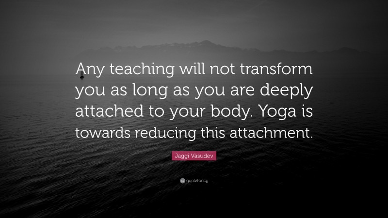 Jaggi Vasudev Quote: “Any teaching will not transform you as long as you are deeply attached to your body. Yoga is towards reducing this attachment.”
