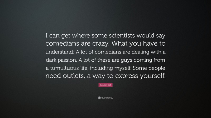 Kevin Hart Quote: “I can get where some scientists would say comedians are crazy. What you have to understand: A lot of comedians are dealing with a dark passion. A lot of these are guys coming from a tumultuous life, including myself. Some people need outlets, a way to express yourself.”