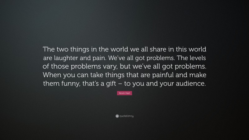 Kevin Hart Quote: “The two things in the world we all share in this world are laughter and pain. We’ve all got problems. The levels of those problems vary, but we’ve all got problems. When you can take things that are painful and make them funny, that’s a gift – to you and your audience.”